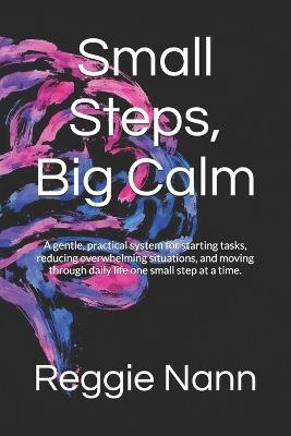 Small Steps, Big Calm: A gentle, practical system for starting tasks, reducing overwhelming situations, and moving through daily life one small step at a time. - Reggie Nann - cover