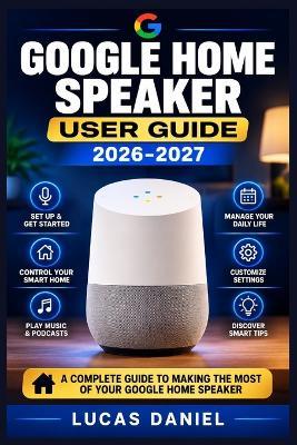 Google Home Speaker User Guide 2026-2027: Configure Your Smart Assistant, Automate Daily Routines, and Solve Common Connectivity Problems - Lucas Daniel - cover
