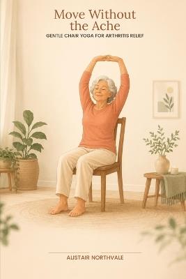 Move Without The Ache: Chair Yoga for Seniors with Arthritis: A Guide to Soothing Stiff Joints, Building Strength, and Feeling Good Again-No Mat Required - Alistair Northvale - cover