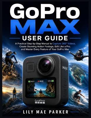 GoPro Max User Guide: A Practical Step-by-Step Manual to Capture 360° Videos, Create Stunning Action Footage, Edit Like a Pro, and Master Every Feature of Your GoPro Max - Lily Mae Parker - cover