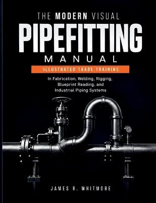 The Modern Visual Pipefitting Manual: Illustrated Trade Training in Fabrication, Welding, Rigging, Blueprint Reading, and Industrial Piping Systems - James R Whitmore - cover