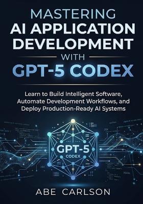 Mastering AI Application Development with GPT-5 Codex: Learn to Build Intelligent Software, Automate Development Workflows, and Deploy Production-Ready AI Systems - Abe Carlson - cover