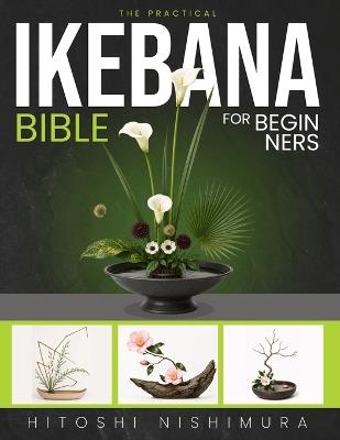 The Practical Ikebana Bible for Beginners: Create Simple, Elegant Japanese Floral Arrangements and Bring Calm, Beauty, and Nature into Your Home With Illustrations and Step-by-Step Projects - Hitoshi Nishimura - cover