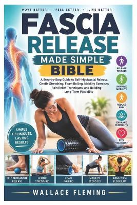Fascia Release Made Simple Bible: A Step-by-Step Guide to Self-Myofascial Release, Gentle Stretching, Foam Rolling, Mobility Exercises, Pain Relief Techniques, and Building Long-Term Flexibility - Wallace Fleming - cover