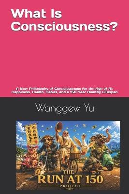 What Is Consciousness?: A New Philosophy of Consciousness for the Age of AI: Happiness, Health, Habits, and a 150-Year Healthy Lifespan - Wanggew Yu - cover