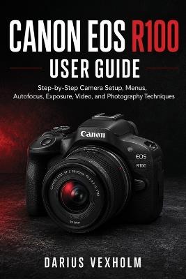 Canon EOS R100 User Guide: Step-by-Step Camera Setup, Menus, Autofocus, Exposure, Video, and Photography Techniques - Darius Vexholm - cover