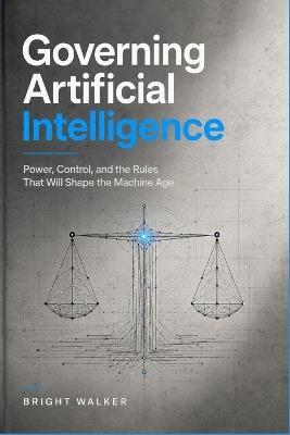 Governing Artificial Intelligence: Power, Control, and the Rules That Will Shape the Machine Age - Bright Walker - cover