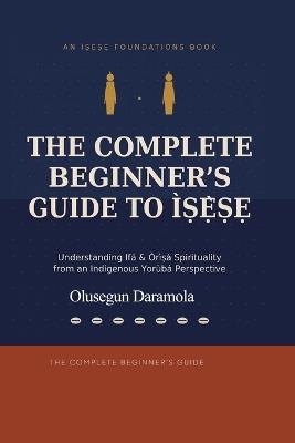 The Complete Beginner's Guide to ÌṢẸ̀ṢẸ: (Understanding Ifá & Òrìṣà Spirituality from an Isese Indigenous Yorùbá Perspective) - Olusegun Daramola - cover