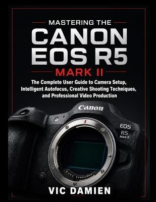 Mastering the Canon EOS R5 Mark II: The Complete User Guide to Camera Setup, Intelligent Autofocus, Creative Shooting Techniques, and Professional Video Production - Vic Damien - cover
