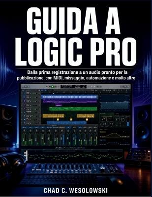 Guida A Logic Pro: Dalla prima registrazione a un audio pronto per la pubblicazione, con MIDI, missaggio, automazione e molto altro - Chad C Wesolowski - cover