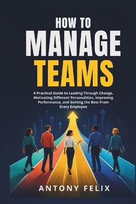 How To Manage Teams: A Practical Guide to Leading Through Change, Motivating Different Personalities, Improving Performance, and Getting the Best From Every Employee - Antony Felix - cover