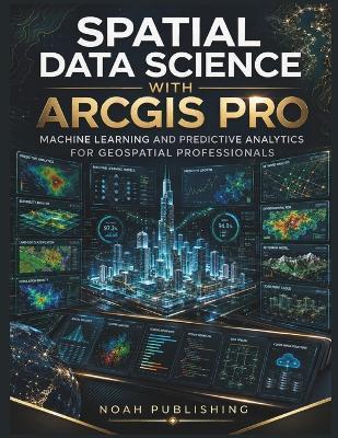 Spatial Data Science with ArcGIS Pro: Machine Learning, Predictive Modeling, Spatial Analytics, Python Automation, and Professional GIS Workflows for Modern Geospatial Decision Making - Noah Publishing - cover
