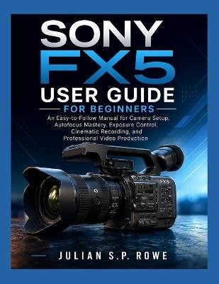 SONY FX5 User Guide for Beginners: An Easy-to-Follow Manual for Camera Setup, Autofocus Mastery, Exposure Control, Cinematic Recording, and Professional Video Production - Julian S P Rowe - cover
