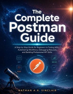 The Complete Postman Guide: A Step-by-Step Guide for Beginners to Testing APIs, Automating Workflows, Debugging Requests, and Building Professional API Skills - Nathan A a Sinclair - cover