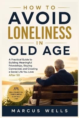 How to Avoid Loneliness in Old Age: A Practical Guide to Building Meaningful Friendships, Staying Connected, and Creating a Social Life You Love After 50 - Marcus Wells - cover