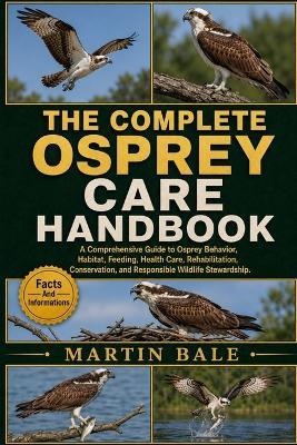 The Complete Osprey Care Handbook: A Comprehensive Guide to Osprey Behavior, Habitat, Feeding, Health Care, Rehabilitation, Conservation, and Responsible Wildlife Stewardship. - Martin Bale - cover
