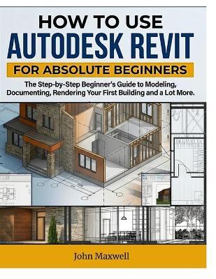 How to Use Autodesk Revit for Absolute Beginners: The Step-by-Step Beginner's Guide to Modeling, Documenting, Rendering Your First Building and Lot More. - John Maxwel - cover