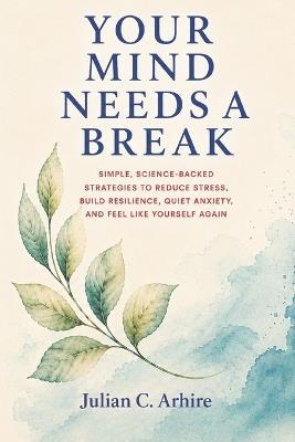 Your Mind Needs a Break: Simple, Science-Backed Strategies to Reduce Stress, Build Resilience, Quiet Anxiety, and Feel Like Yourself Again - Julian C Arhire - cover