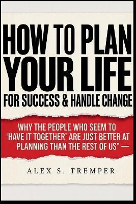 How To Plan Your Life for Success & Handle Change: Why the People Who Seem to "Have It Together" Are Just Better at Planning Than the Rest of Us - Alex S Tremper - cover