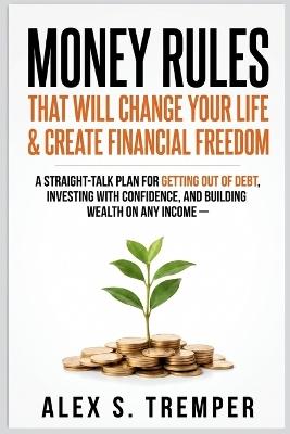 Money Rules That Will Change Your Life & Create Financial Freedom: A Straight-Talk Plan for Getting Out of Debt, Investing with Confidence, and Building Wealth on Any Income - Alex S Tremper - cover