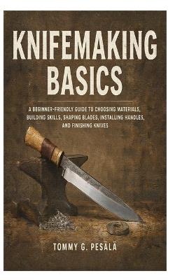Knifemaking Basics: A Beginner-Friendly Guide to Choosing Materials, Building Skills, Shaping Blades, Installing Handles, and Finishing Knives - Tommy G Pesälä - cover