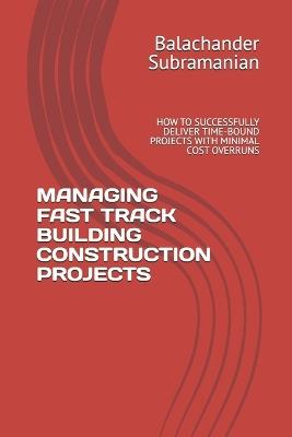 Managing Fast Track Building Construction Projects: How to Successfully Deliver Time-Bound Projects with Minimal Cost Overruns - Balachander Subramanian - cover