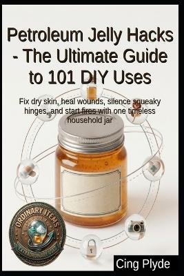 Petroleum Jelly Hacks - The Ultimate Guide to 101 DIY Uses: Fix dry skin, heal wounds, silence squeaky hinges, and start fires with one timeless household jar - Cing Plyde - cover
