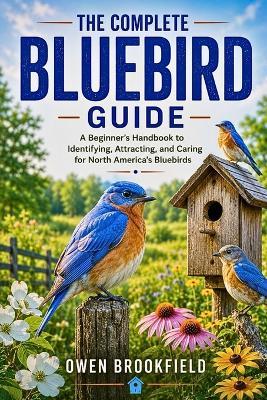 The Complete Bluebird Guide: A Beginner's Handbook to Identifying, Attracting, and Caring for North America's Bluebirds - Owen Brookfield - cover