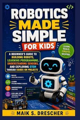 Robotics Made Simple for Kids: A Beginner's Guide to Building Robots, Learning Programming, Understanding Sensors, and Exploring STEM Through Hands-On Projects - Maik S Drescher - cover