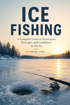 Ice Fishing: Master Cold-Water Tactics, Choose the Right Gear, Read Ice Conditions, and Catch More Fish Safely Through the Winter - Serhan Zingil - cover