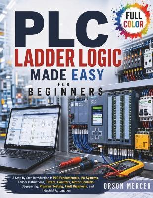 PLC Ladder Logic Made Easy for Beginners: A Step-by-Step Introduction to PLC Fundamentals, I/O Systems, Ladder Instructions, Timers, Counters, Motor Controls, Sequencing, Program Testing, Fault... - Orson Mercer - cover