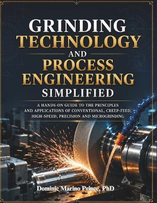 Grinding Technology and Process Engineering Simplified: A Hands-On Guide to the Principles and Applications of Conventional, Creep-Feed, High-Speed, Precision and Microgrinding - Dominic Marino Prince - cover