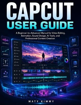 CapCut User Guide: A Beginner-to-Advanced Manual for Video Editing, Animation, Sound Design, AI Tools, and Professional Content Creation - Maty Kimmy - cover