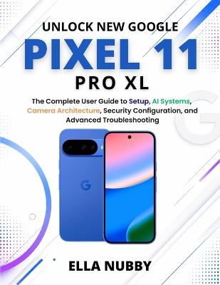 Unlock New Google Pixel11 Pro XL: The Complete User Guide to Setup, AI Systems, Camera Architecture, Security Configuration, and Advanced Troubleshooting - Ella Nubby - cover