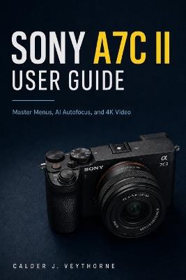 Sony A7C II User Guide: Master Menus, AI Autofocus, and 4K Video - Calder J Veythorne - cover