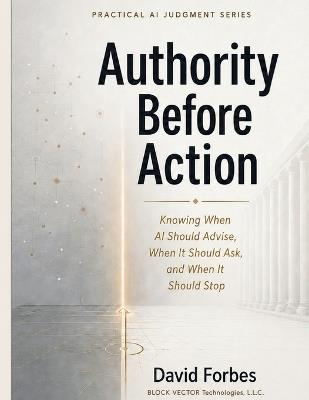 Authority Before Action: Knowing When AI Should Advise, When It Should Ask, and When It Should Stop. - David Forbes - cover