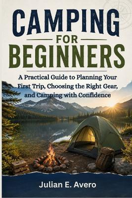 Camping For Beginners: A Practical Guide to Planning Your First Trip, Choosing the Right Gear, and Camping with Confidence - Julian E Avero - cover