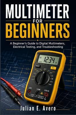 Multimeter for Beginners: A Beginner's Guide to Digital Multimeters, Electrical Testing, and Troubleshooting - Julian E Avero - cover