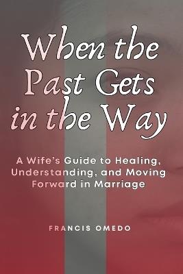 When the Past Gets in the Way: A Wife's Guide to Healing, Understanding, and Moving Forward in Marriage - Francis Omedo - cover