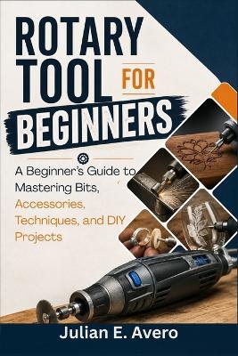 Rotary Tool for Beginners: A Beginner's Guide to Mastering Bits, Accessories, Techniques, and DIY Projects - Julian E Avero - cover