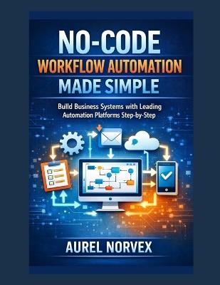 No-Code Workflow Automation Made Simple: Build Business Systems with Leading Automation Platforms Step-by-Step - Aurel Norvex - cover