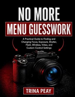 No More Menu Guesswork: A Practical Guide to Finding and Changing Focus, Exposure, Shutter, Flash, Wireless, Video, and Custom-Control Settings - Trina Peay - cover