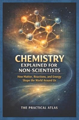 Chemistry Explained for Non Scientists: How Matter, Reactions, and Energy Shape the World Around Us - The Practical Atlas - cover