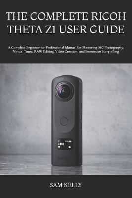 The Complete Ricoh Theta Z1 User Guide: A Complete Beginner-to-Professional Manual for Mastering 360 Photography, Virtual Tours, RAW Editing, Video Creation, and Immersive Storytelling - Sam Kelly - cover