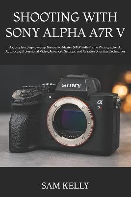 Shooting with Sony Alpha A7r V: A Complete Step-by-Step Manual to Master 61MP Full-Frame Photography, AI Autofocus, Professional Video, Advanced Settings, and Creative Shooting Techniques - Sam Kelly - cover