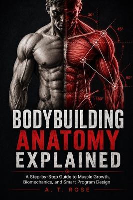 Bodybuilding Anatomy Explained: A Step-by-Step Guide to Muscle Growth, Biomechanics, and Smart Program Design - A T Rose - cover