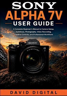 Sony Alpha 7 V User Guide: A Complete Beginner's Manual to Camera Setup, Autofocus, Photography, Video Recording, Creative Controls, and Professional Workflows - David Digital - cover