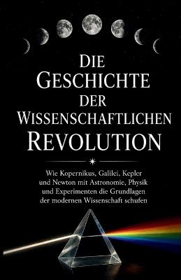 Die Geschichte der wissenschaftlichen Revolution: Wie Kopernikus, Galilei, Kepler und Newton mit Astronomie, Physik und Experimenten die Grundlagen der modernen Wissenschaft schufen - Nibras E Mario - cover