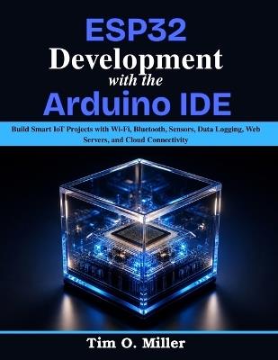 ESP32 Development With the Arduino IDE: Build Smart IoT Projects with Wi-Fi, Bluetooth, Sensors, Data Logging, Web Servers, and Cloud Connectivity - Tim O Miller - cover