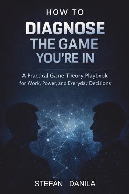 How to Diagnose the Game You're In: A Practical Game Theory Playbook for Work, Power, and Everyday Decisions - Stefan Danila - cover